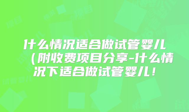 什么情况适合做试管婴儿（附收费项目分享-什么情况下适合做试管婴儿！