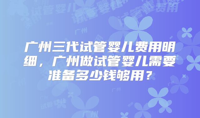 广州三代试管婴儿费用明细，广州做试管婴儿需要准备多少钱够用？