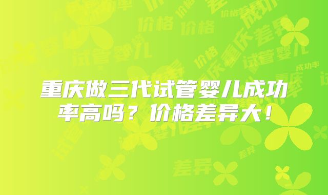 重庆做三代试管婴儿成功率高吗?价格差异大!