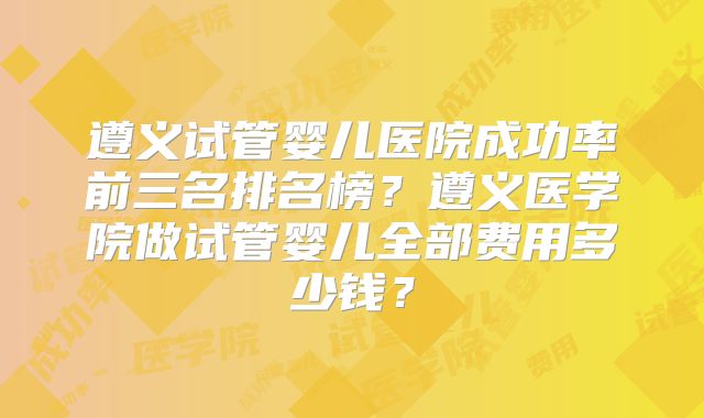 遵义试管婴儿医院成功率前三名排名榜？遵义医学院做试管婴儿全部费用多少钱？