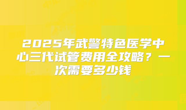 2025年武警特色医学中心三代试管费用全攻略？一次需要多少钱