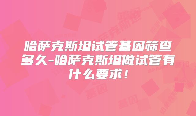 哈萨克斯坦试管基因筛查多久-哈萨克斯坦做试管有什么要求！