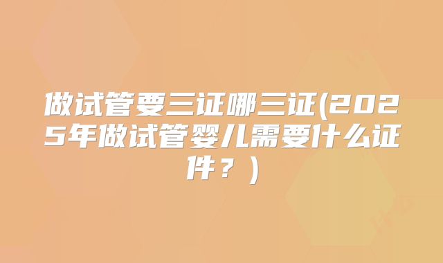 做试管要三证哪三证(2025年做试管婴儿需要什么证件？)
