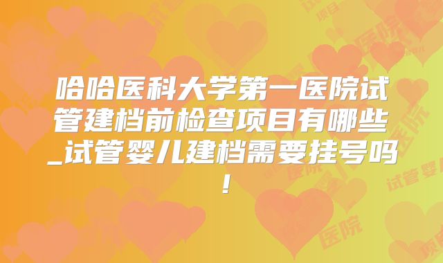 哈哈医科大学第一医院试管建档前检查项目有哪些_试管婴儿建档需要挂号吗！