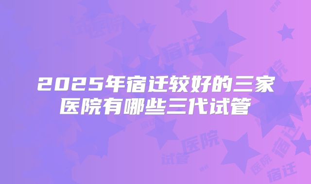 2025年宿迁较好的三家医院有哪些三代试管