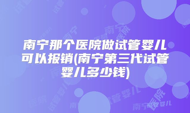 南宁那个医院做试管婴儿可以报销(南宁第三代试管婴儿多少钱)