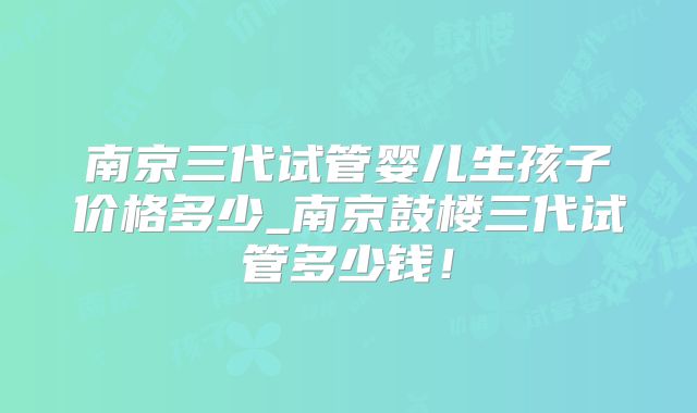 南京三代试管婴儿生孩子价格多少_南京鼓楼三代试管多少钱!