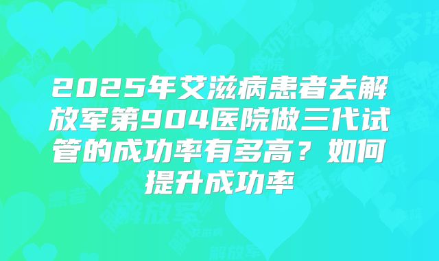2025年艾滋病患者去解放军第904医院做三代试管的成功率有多高？如何提升成功率