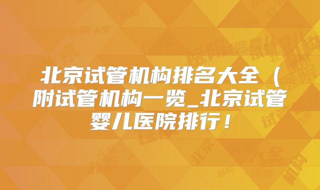 北京试管机构排名大全（附试管机构一览_北京试管婴儿医院排行！
