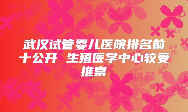 武汉试管婴儿医院排名前十公开 生殖医学中心较受推崇