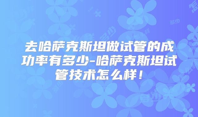 去哈萨克斯坦做试管的成功率有多少-哈萨克斯坦试管技术怎么样！