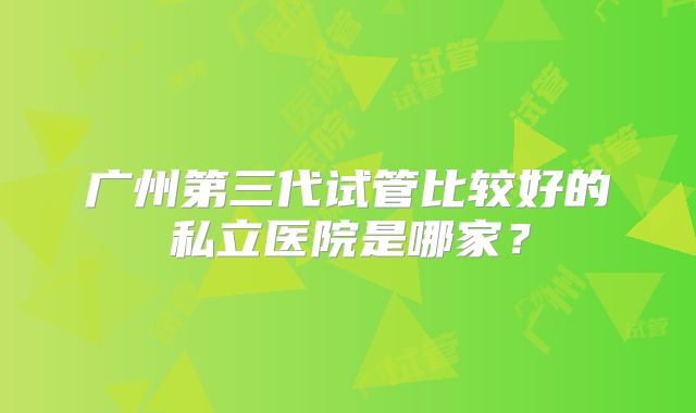 广州第三代试管比较好的私立医院是哪家？