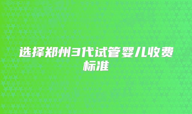 选择郑州3代试管婴儿收费标准