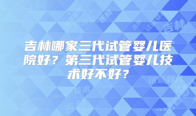 吉林哪家三代试管婴儿医院好？第三代试管婴儿技术好不好？