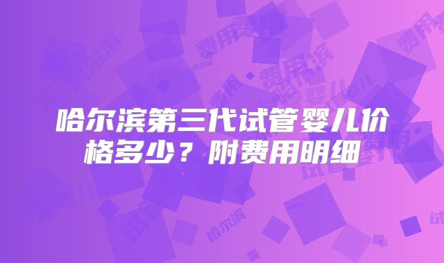 哈尔滨第三代试管婴儿价格多少？附费用明细