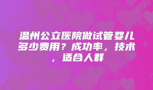 温州公立医院做试管婴儿多少费用？成功率，技术，适合人群