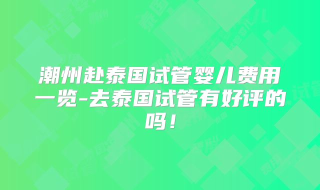 潮州赴泰国试管婴儿费用一览-去泰国试管有好评的吗！