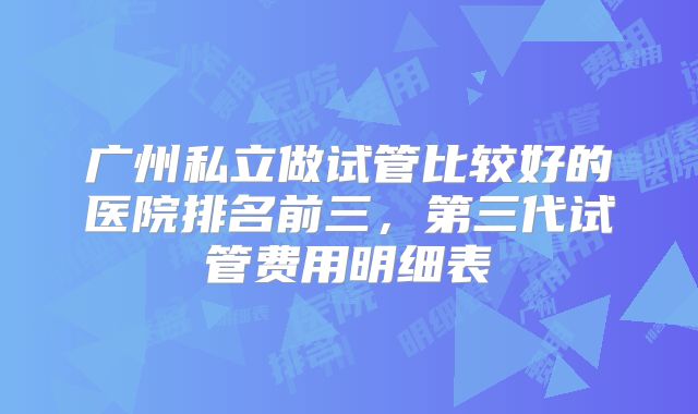 广州私立做试管比较好的医院排名前三，第三代试管费用明细表