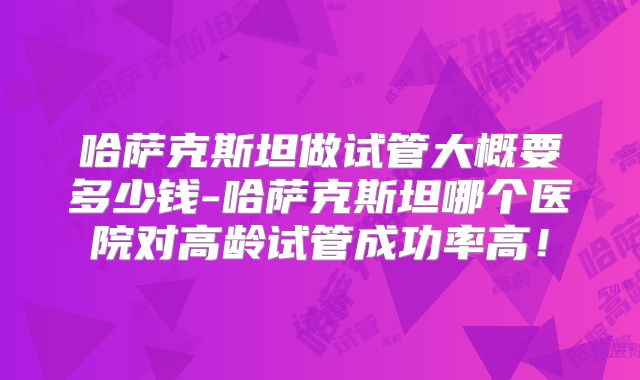 哈萨克斯坦做试管大概要多少钱-哈萨克斯坦哪个医院对高龄试管成功率高！