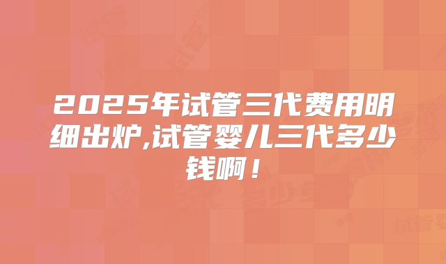 2025年试管三代费用明细出炉,试管婴儿三代多少钱啊！