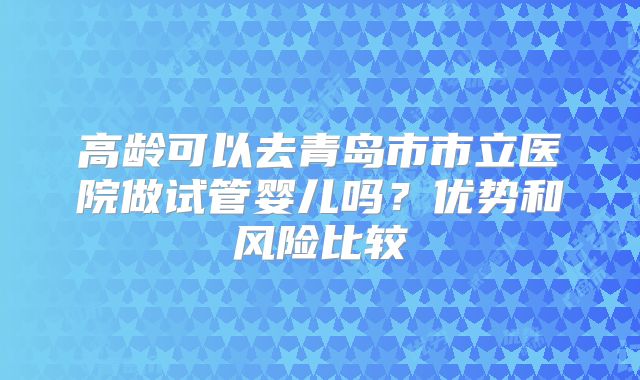 高龄可以去青岛市市立医院做试管婴儿吗？优势和风险比较
