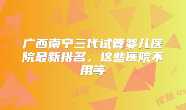 广西南宁三代试管婴儿医院最新排名，这些医院不用等