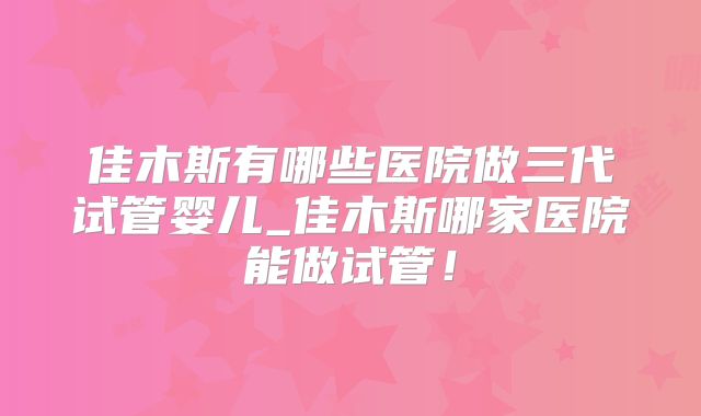 佳木斯有哪些医院做三代试管婴儿_佳木斯哪家医院能做试管！