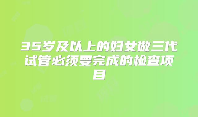 35岁及以上的妇女做三代试管必须要完成的检查项目