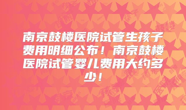 南京鼓楼医院试管生孩子费用明细公布！南京鼓楼医院试管婴儿费用大约多少！