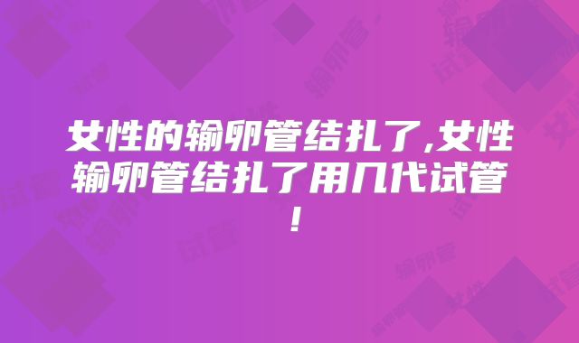 女性的输卵管结扎了,女性输卵管结扎了用几代试管！
