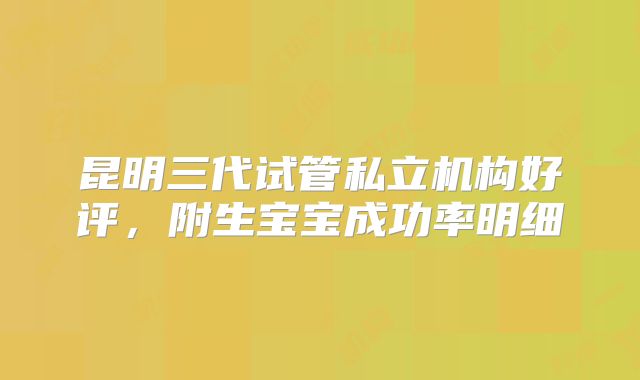 昆明三代试管私立机构好评，附生宝宝成功率明细