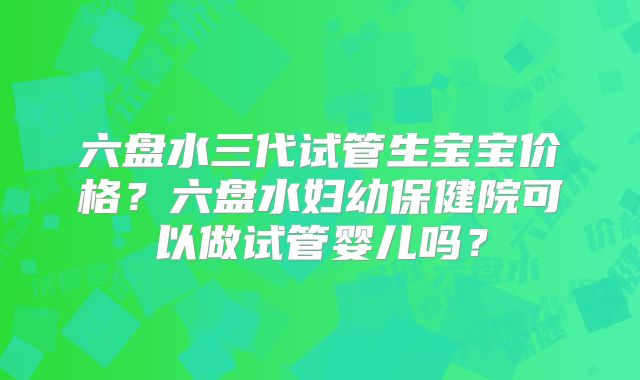 六盘水三代试管生宝宝价格？六盘水妇幼保健院可以做试管婴儿吗？