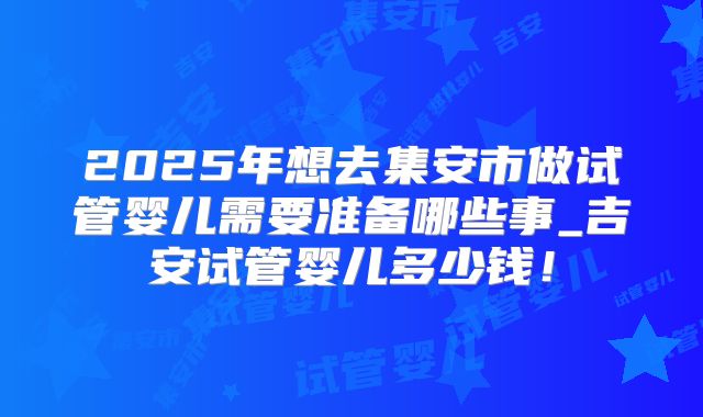2025年想去集安市做试管婴儿需要准备哪些事_吉安试管婴儿多少钱！