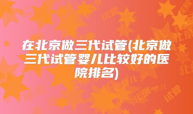在北京做三代试管(北京做三代试管婴儿比较好的医院排名)