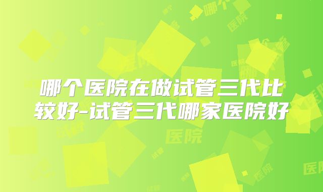 哪个医院在做试管三代比较好-试管三代哪家医院好