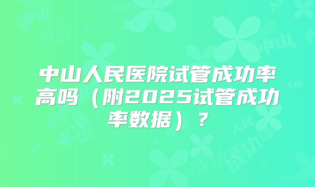 中山人民医院试管成功率高吗(附2025试管成功率数据)?