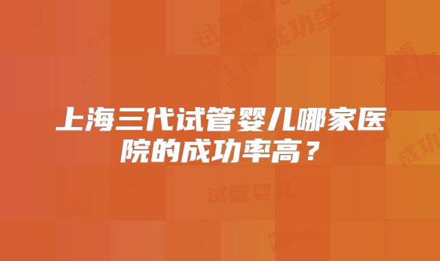 上海三代试管婴儿哪家医院的成功率高？