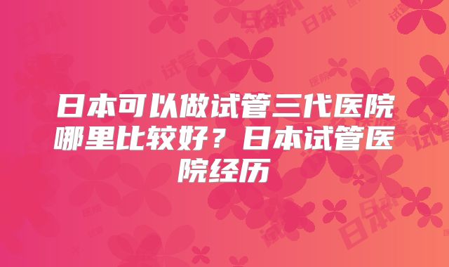 日本可以做试管三代医院哪里比较好？日本试管医院经历