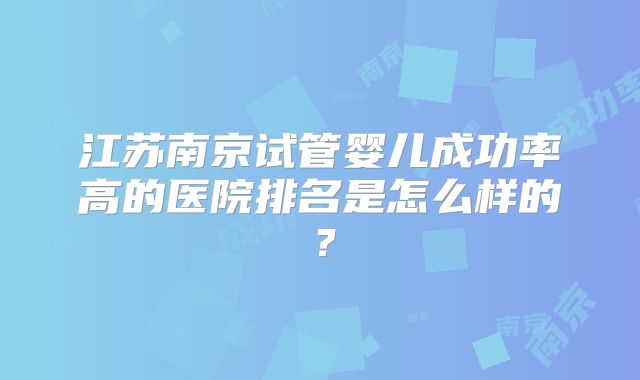江苏南京试管婴儿成功率高的医院排名是怎么样的？
