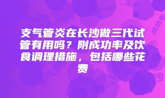 支气管炎在长沙做三代试管有用吗？附成功率及饮食调理措施，包括哪些花费