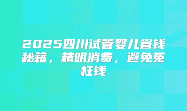 2025四川试管婴儿省钱秘籍,精明消费,避免冤枉钱