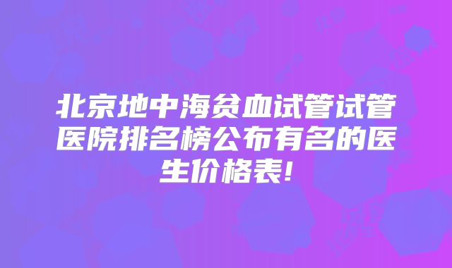 北京地中海贫血试管试管医院排名榜公布有名的医生价格表!