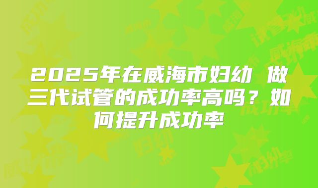 2025年在威海市妇幼 做三代试管的成功率高吗？如何提升成功率