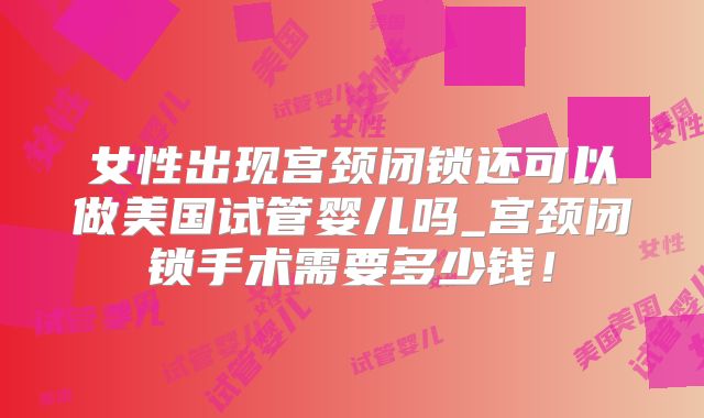 女性出现宫颈闭锁还可以做美国试管婴儿吗_宫颈闭锁手术需要多少钱！