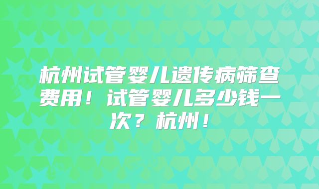 杭州试管婴儿遗传病筛查费用！试管婴儿多少钱一次？杭州！