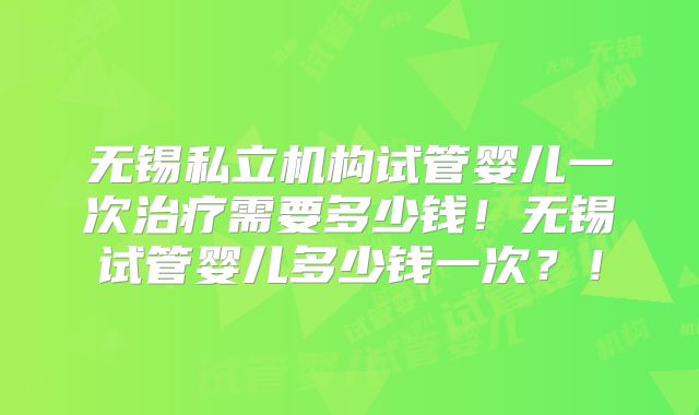 无锡私立机构试管婴儿一次治疗需要多少钱！无锡试管婴儿多少钱一次？！