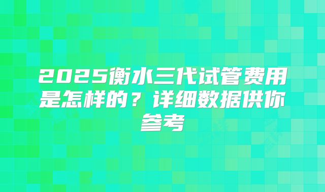 2025衡水三代试管费用是怎样的？详细数据供你参考