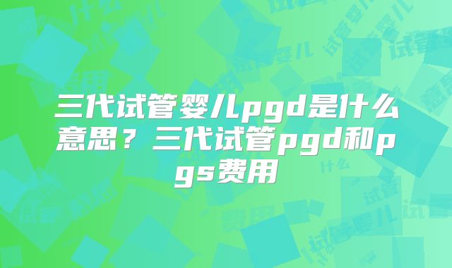 三代试管婴儿pgd是什么意思?三代试管pgd和pgs费用