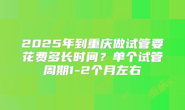 2025年到重庆做试管要花费多长时间?单个试管周期1-2个月左右