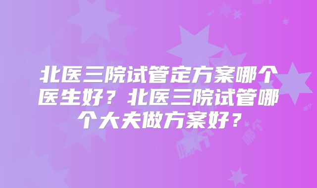北医三院试管定方案哪个医生好？北医三院试管哪个大夫做方案好？